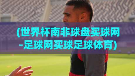 (世界杯南非球盘买球网-足球网买球足球体育):2026年南非世界杯盘口怎么玩?老手带路,避开这些坑 (世界杯南非球盘买球网-足球网买球足球体育):2026年南非世界杯盘口怎么玩?老手带路,避开这些坑