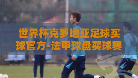 世界杯克罗地亚足球买球官方-法甲球盘买球赛:2026世界杯来了,克罗地亚与法甲球盘的那些事儿 世界杯克罗地亚足球买球官方-法甲球盘买球赛:2026世界杯来了,克罗地亚与法甲球盘的那些事儿