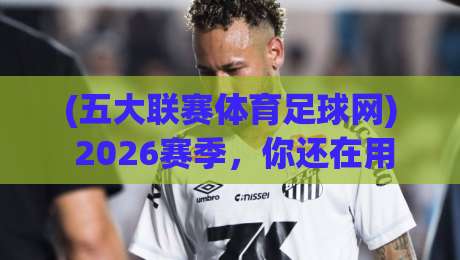 (五大联赛体育足球网) 2026赛季,你还在用旧方法看球吗? (五大联赛体育足球网) 2026赛季,你还在用旧方法看球吗?