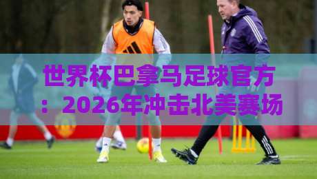 世界杯巴拿马足球官方:2026年冲击北美赛场的关键密码 世界杯巴拿马足球官方:2026年冲击北美赛场的关键密码