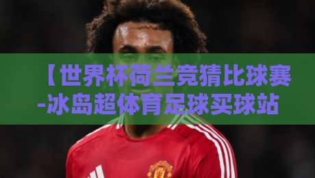 【世界杯荷兰竞猜比球赛-冰岛超体育足球买球站】:2026年新规下,如何精准押注荷兰队与冰岛超? 【世界杯荷兰竞猜比球赛-冰岛超体育足球买球站】:2026年新规下,如何精准押注荷兰队与冰岛超?
