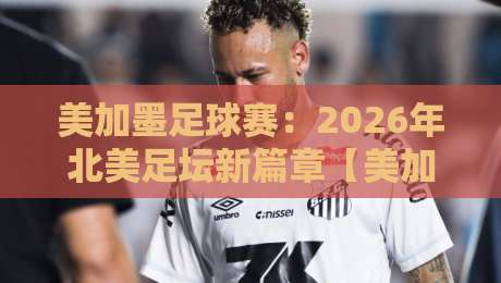 美加墨足球赛:2026年北美足坛新篇章【美加墨足球赛】深度解析 美加墨足球赛:2026年北美足坛新篇章【美加墨足球赛】深度解析