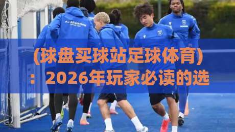 (球盘买球站足球体育)：2026年玩家必读的选站避坑指南