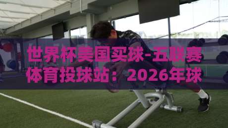 世界杯美国买球-五联赛体育投球站:2026年球迷必看的投注指南 世界杯美国买球-五联赛体育投球站:2026年球迷必看的投注指南