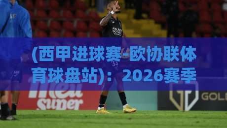 (西甲进球赛-欧协联体育球盘站):2026赛季西甲与欧协联的投注新趋势与深度解析 (西甲进球赛-欧协联体育球盘站):2026赛季西甲与欧协联的投注新趋势与深度解析