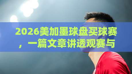 2026美加墨球盘买球赛，一篇文章讲透观赛与赛事前瞻
