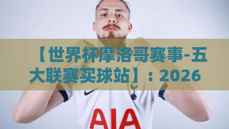 【世界杯摩洛哥赛事-五大联赛买球站】: 2026年摩洛哥世界杯筹备背后，五大联赛买球站的不可忽视影响
