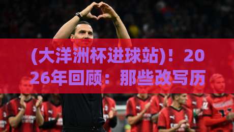 (大洋洲杯进球站)!2026年回顾:那些改写历史的绝杀与神迹 (大洋洲杯进球站)!2026年回顾:那些改写历史的绝杀与神迹