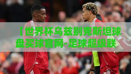 【世界杯乌兹别克斯坦球盘买球官网-足球超级联赛足球买球站】,你真的选对了吗? 【世界杯乌兹别克斯坦球盘买球官网-足球超级联赛足球买球站】,你真的选对了吗?