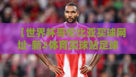 【世界杯哥伦比亚买球网址-新2体育买球站足球体育】!2026年球迷必看:新2平台靠谱吗? 【世界杯哥伦比亚买球网址-新2体育买球站足球体育】!2026年球迷必看:新2平台靠谱吗?