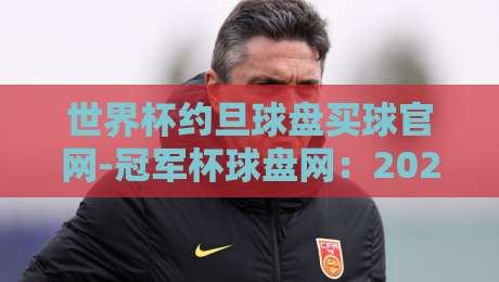 世界杯约旦球盘买球官网-冠军杯球盘网：2026年球迷必看的最新动态与实用指南