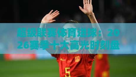 超级联赛体育进球：2026赛季十大高光时刻盘点