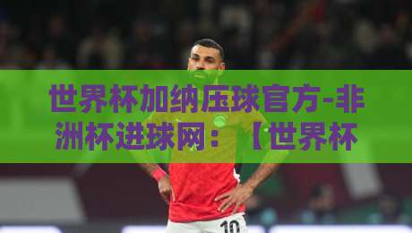 世界杯加纳压球官方-非洲杯进球网：【世界杯加纳压球官方-非洲杯进球网】2026年球迷必看指南