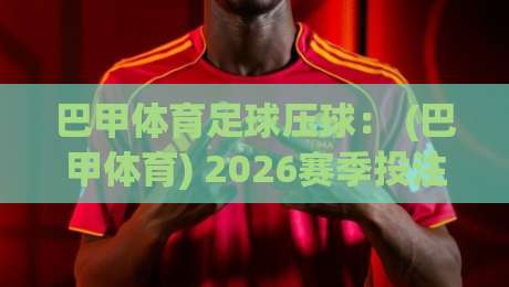巴甲体育足球压球： (巴甲体育) 2026赛季投注策略与冷门挖掘指南