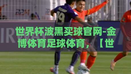世界杯波黑买球官网-金博体育足球体育,【世界杯波黑买球官网-金博体育足球体育】2026年最新观赛与投注指南 世界杯波黑买球官网-金博体育足球体育,【世界杯波黑买球官网-金博体育足球体育】2026年最新观赛与投注指南