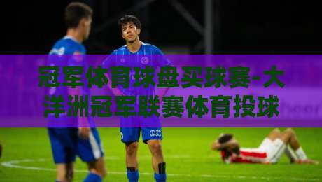 冠军体育球盘买球赛-大洋洲冠军联赛体育投球网，2026赛季投注指南与深度解析