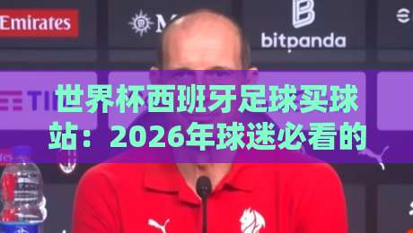 世界杯西班牙足球买球站：2026年球迷必看的三大核心建议