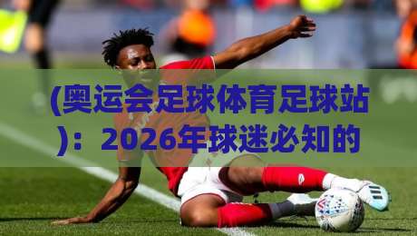 (奥运会足球体育足球站)：2026年球迷必知的三大新变化与观赛攻略