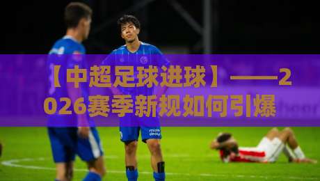 【中超足球进球】——2026赛季新规如何引爆进球潮？