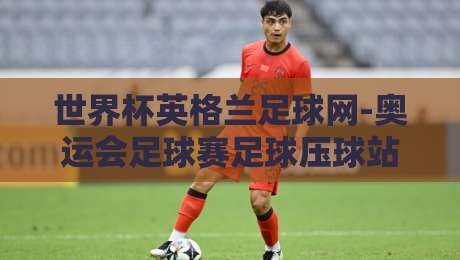 世界杯英格兰足球网-奥运会足球赛足球压球站：2026年双线作战，英格兰足球的机遇与挑战