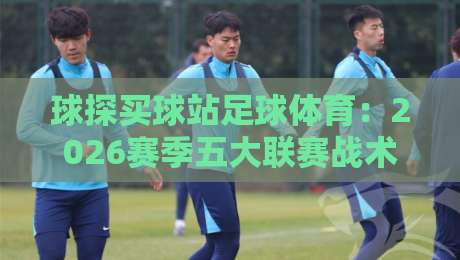 球探买球站足球体育：2026赛季五大联赛战术变革与投注策略深度解析
