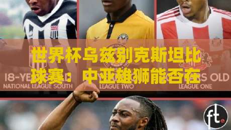 世界杯乌兹别克斯坦比球赛：中亚雄狮能否在2026书写新篇章？