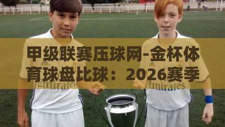 甲级联赛压球网-金杯体育球盘比球：2026赛季球迷必读的实战指南