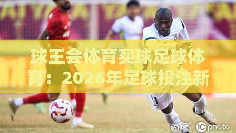球王会体育买球足球体育：2026年足球投注新趋势与避坑指南
