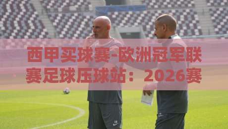 西甲买球赛-欧洲冠军联赛足球压球站：2026赛季五大联赛投注策略、平台甄选与风险控制全解析