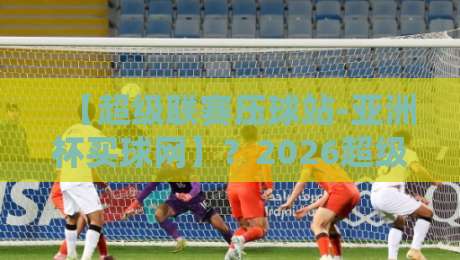 【超级联赛压球站-亚洲杯买球网】？2026超级联赛与亚洲杯投注全攻略