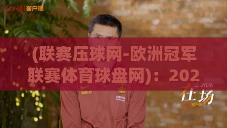 (联赛压球网-欧洲冠军联赛体育球盘网)：2026赛季欧洲冠军联赛盘口深度解析与实用技巧