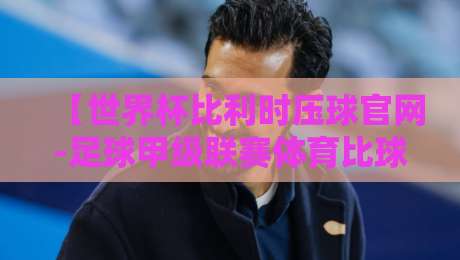【世界杯比利时压球官网-足球甲级联赛体育比球】：2026赛季观赛与投注终极指南