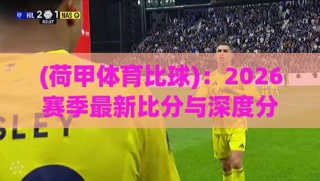 (荷甲体育比球)：2026赛季最新比分与深度分析