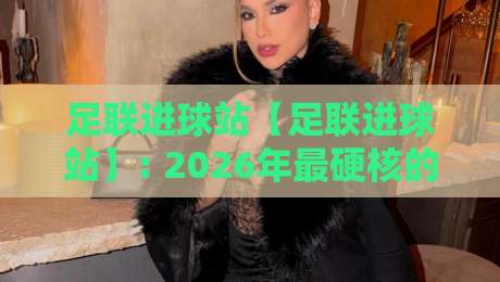 足联进球站【足联进球站】: 2026年最硬核的进球数据平台，你用过没