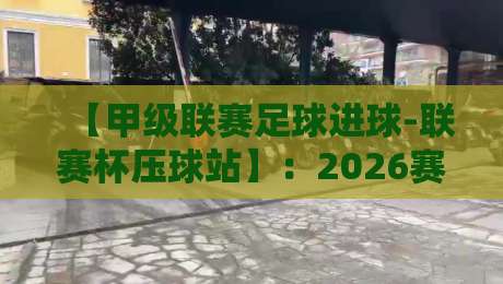 【甲级联赛足球进球-联赛杯压球站】：2026赛季的进球密码与压球实战指南
