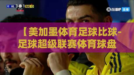 【美加墨体育足球比球-足球超级联赛体育球盘进球】2026赛季联赛进球趋势与盘口深度解读