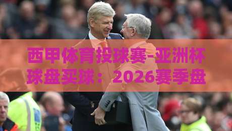 西甲体育投球赛-亚洲杯球盘买球：2026赛季盘口变化与实战技巧全揭秘