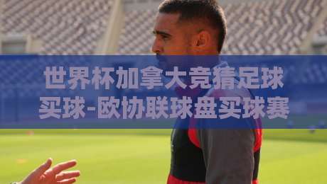 世界杯加拿大竞猜足球买球-欧协联球盘买球赛：2026年球迷必看的高阶玩法指南