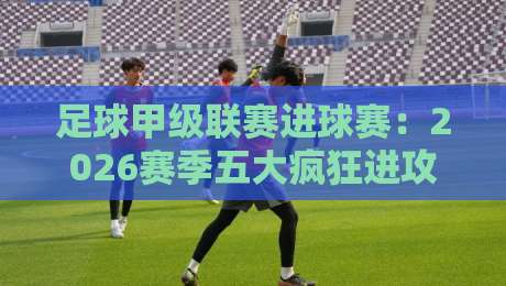 足球甲级联赛进球赛：2026赛季五大疯狂进攻战术解析