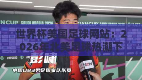 世界杯美国足球网站：2026年北美足球热潮下的最佳观赛平台（世界杯美国足球网站）
