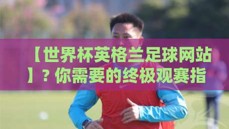 【世界杯英格兰足球网站】? 你需要的终极观赛指南（2026版）