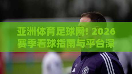 亚洲体育足球网! 2026赛季看球指南与平台深度评测（亚洲体育足球网）
