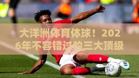 大洋洲体育体球！2026年不容错过的三大顶级赛事观赛指南（大洋洲体育体球）