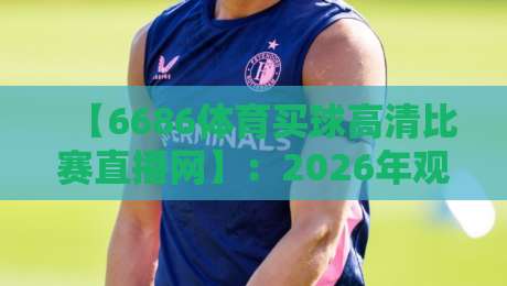 【6686体育买球高清比赛直播网】:2026年观赛新体验,高清直播+便捷买球一站式服务