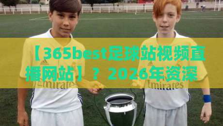 【365best足球站视频直播网站】?2026年资深球迷的真实评测与避坑指南