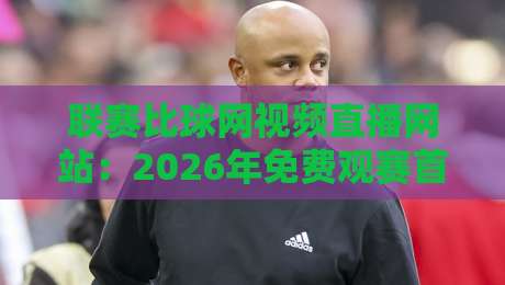 联赛比球网视频直播网站:2026年免费观赛首选与实测避坑指南(联赛比球网视频直播网站)你该这样选
