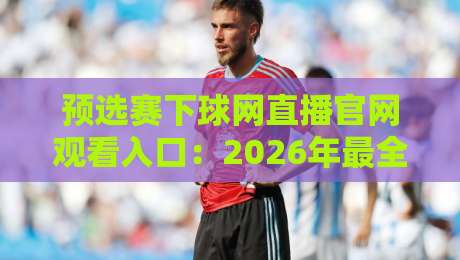 预选赛下球网直播官网观看入口:2026年最全观赛指南与避坑心得