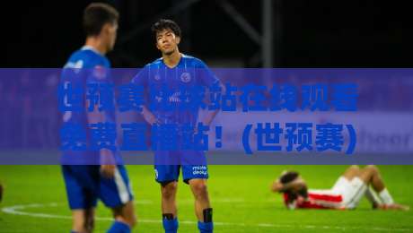 世预赛比球站在线观看免费直播站！(世预赛) 2026最新观赛指南全收录