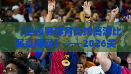 【世预赛体育比球高清比赛直播网】——2026美加墨世预赛看球新姿势