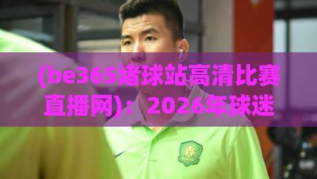 (be365堵球站高清比赛直播网):2026年球迷最值得收藏的观赛神器,高清不卡顿的秘密在这儿 (be365堵球站高清比赛直播网):2026年球迷最值得收藏的观赛神器,高清不卡顿的秘密在这儿